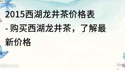 2015西湖龍井茶價格表 - 購買西湖龍井茶，了解最新價格