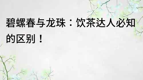 碧螺春與龍珠：飲茶達人必知的區別！