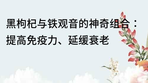 黑枸杞與鐵觀音的神奇組合：提高免疫力、延緩衰老