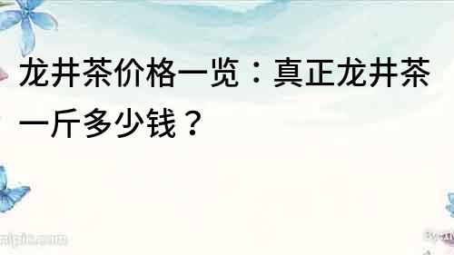 龍井茶價格一覽：真正龍井茶一斤多少錢？