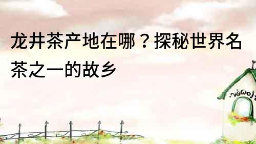 龍井茶產地在哪？探秘世界名茶之一的故鄉