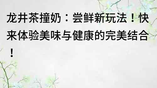 龍井茶撞奶：嘗鮮新玩法！快來體驗美味與健康的完美結(jié)合！