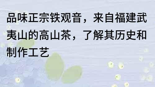 品味正宗鐵觀音，來自福建武夷山的高山茶，了解其歷史和制作工藝