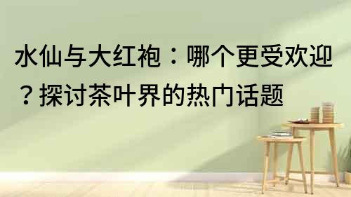 水仙與大紅袍：哪個更受歡迎？探討茶葉界的熱門話題