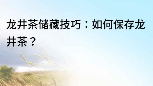 龍井茶儲藏技巧：如何保存龍井茶？