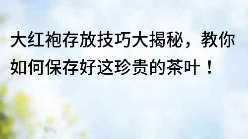 大紅袍存放技巧大揭秘，教你如何保存好這珍貴的茶葉！