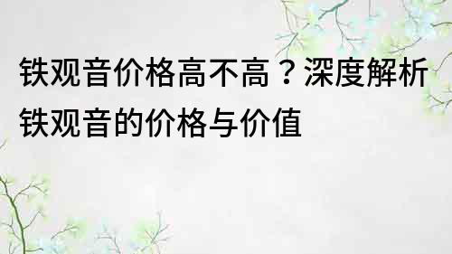 鐵觀音價格高不高？深度解析鐵觀音的價格與價值