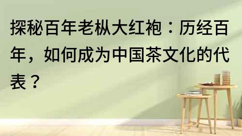 探秘百年老樅大紅袍：歷經百年，如何成為中國茶文化的代表？