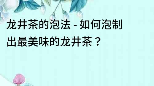 龍井茶的泡法 - 如何泡制出最美味的龍井茶？
