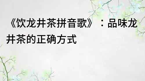 《飲龍井茶拼音歌》：品味龍井茶的正確方式