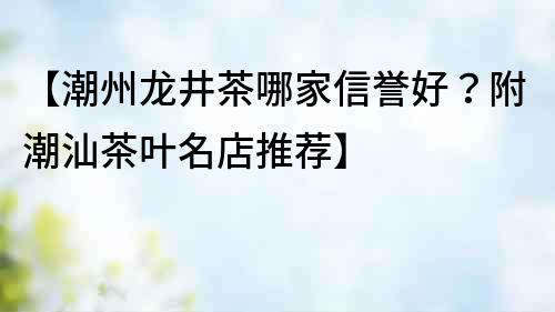 【潮州龍井茶哪家信譽好？附潮汕茶葉名店推薦】