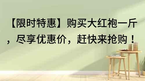 【限時(shí)特惠】購買大紅袍一斤，盡享優(yōu)惠價(jià)，趕快來搶購！