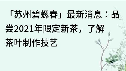 「蘇州碧螺春」最新消息：品嘗2023年限定新茶，了解茶葉制作技藝