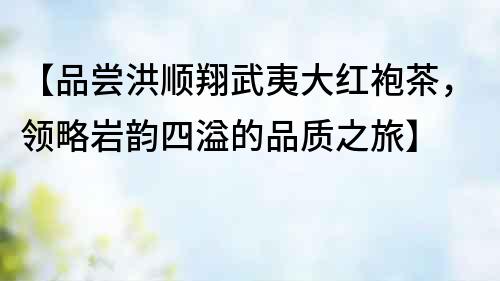 【品嘗洪順翔武夷大紅袍茶，領(lǐng)略巖韻四溢的品質(zhì)之旅】