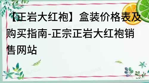 【正巖大紅袍】盒裝價格表及購買指南-正宗正巖大紅袍銷售網站