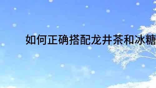 如何正確搭配龍井茶和冰糖？