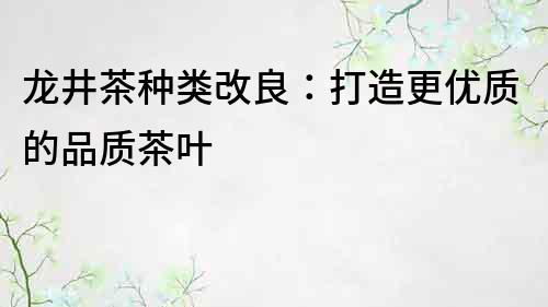 龍井茶種類改良：打造更優(yōu)質(zhì)的品質(zhì)茶葉