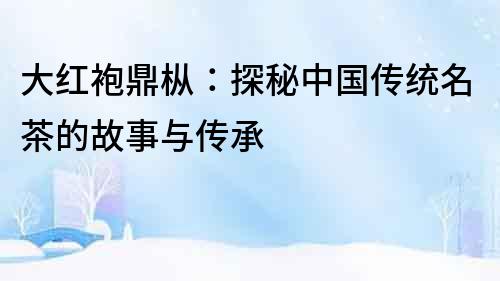 大紅袍鼎樅：探秘中國傳統名茶的故事與傳承