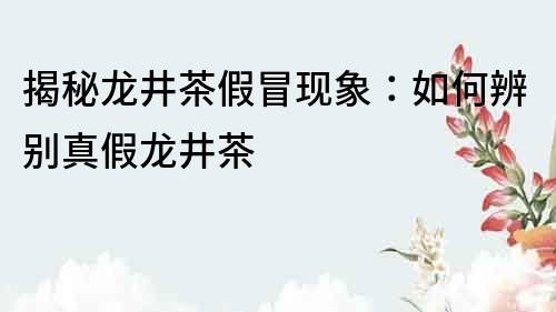 揭秘龍井茶假冒現象：如何辨別真假龍井茶