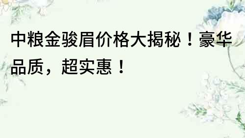中糧金駿眉價格大揭秘！豪華品質(zhì)，超實惠！