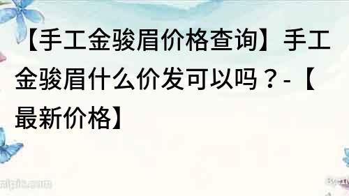 【手工金駿眉價格查詢】手工金駿眉什么價發可以嗎？-【最新價格】