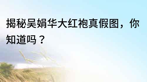 揭秘吳娟華大紅袍真假圖，你知道嗎？