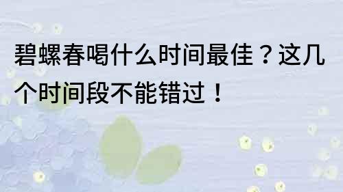 碧螺春喝什么時間最佳？這幾個時間段不能錯過！