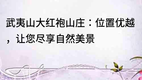 武夷山大紅袍山莊：位置優越，讓您盡享自然美景