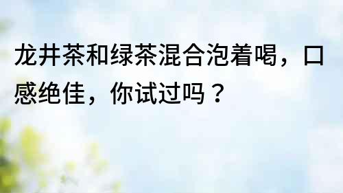 龍井茶和綠茶混合泡著喝，口感絕佳，你試過嗎？