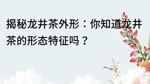 揭秘龍井茶外形：你知道龍井茶的形態特征嗎？