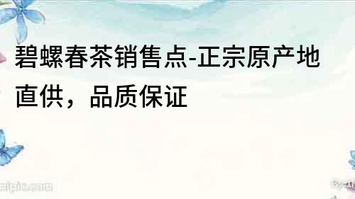 碧螺春茶銷售點-正宗原產地直供，品質保證