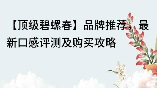【頂級碧螺春】品牌推薦，最新口感評測及購買攻略