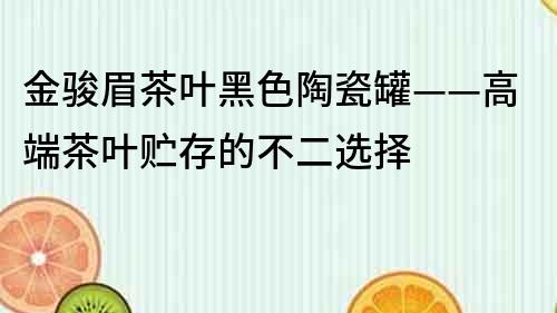 金駿眉茶葉黑色陶瓷罐——高端茶葉貯存的不二選擇