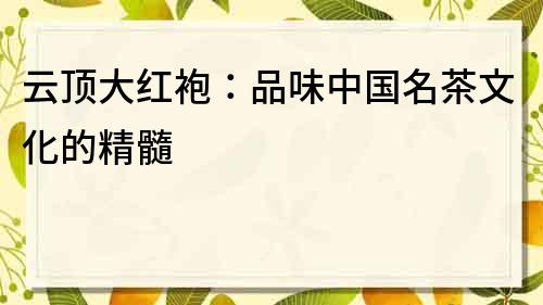 云頂大紅袍：品味中國名茶文化的精髓