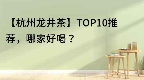 【杭州龍井茶】TOP10推薦，哪家好喝？