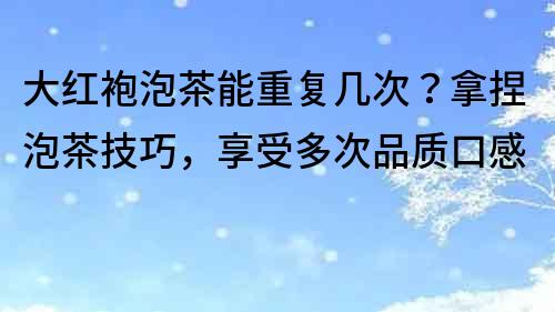 大紅袍泡茶能重復幾次？拿捏泡茶技巧，享受多次品質口感
