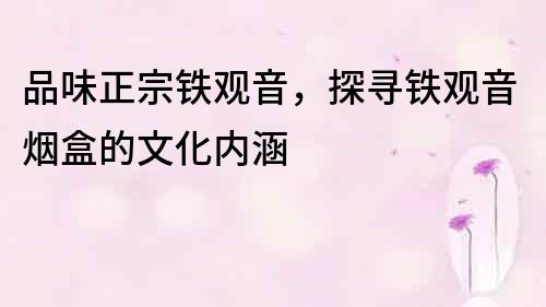 品味正宗鐵觀音，探尋鐵觀音煙盒的文化內涵