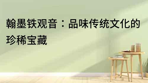 翰墨鐵觀音：品味傳統文化的珍稀寶藏