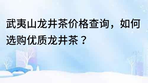 武夷山龍井茶價格查詢，如何選購優(yōu)質龍井茶？