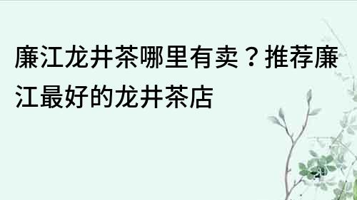 廉江龍井茶哪里有賣？推薦廉江最好的龍井茶店