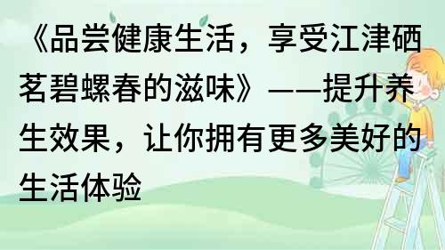 《品嘗健康生活，享受江津硒茗碧螺春的滋味》——提升養生效果，讓你擁有更多美好的生活體驗