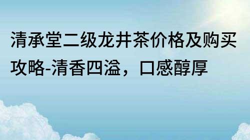 清承堂二級龍井茶價格及購買攻略-清香四溢，口感醇厚