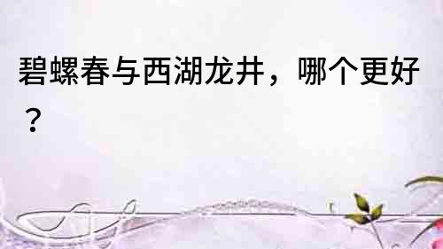 碧螺春與西湖龍井，哪個更好？