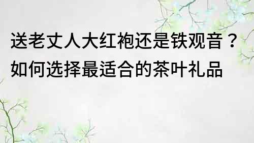 送老丈人大紅袍還是鐵觀音？如何選擇最適合的茶葉禮品