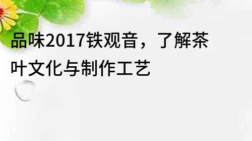 品味2017鐵觀音，了解茶葉文化與制作工藝