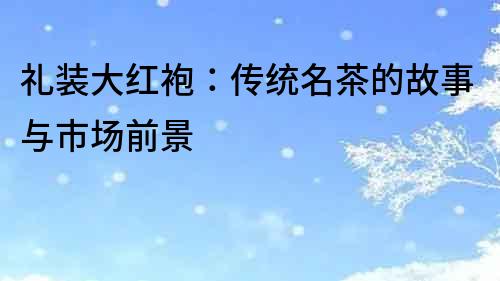 禮裝大紅袍：傳統(tǒng)名茶的故事與市場(chǎng)前景