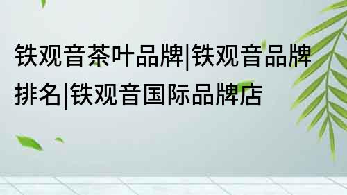 鐵觀音茶葉品牌|鐵觀音品牌排名|鐵觀音國際品牌店