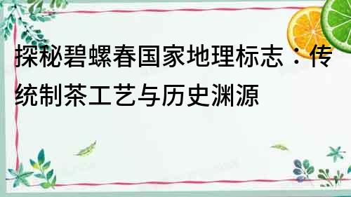 探秘碧螺春國家地理標志：傳統制茶工藝與歷史淵源