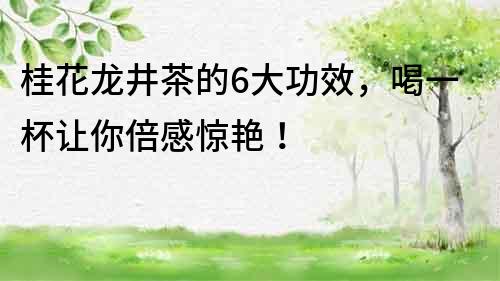 桂花龍井茶的6大功效，喝一杯讓你倍感驚艷！