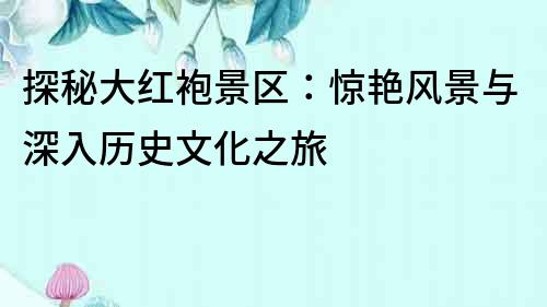 探秘大紅袍景區(qū)：驚艷風(fēng)景與深入歷史文化之旅